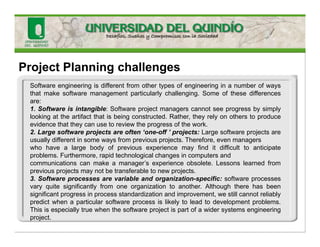 Project Planning challenges
Software engineering is different from other types of engineering in a number of ways
that make software management particularly challenging. Some of these differences
are:
1. Software is intangible: Software project managers cannot see progress by simply
looking at the artifact that is being constructed. Rather, they rely on others to produce
evidence that they can use to review the progress of the work.
2. Large software projects are often ‘one-off ’ projects: Large software projects are
usually different in some ways from previous projects. Therefore, even managers
who have a large body of previous experience may find it difficult to anticipate
problems. Furthermore, rapid technological changes in computers and
communications can make a manager’s experience obsolete. Lessons learned from
previous projects may not be transferable to new projects.
3. Software processes are variable and organization-specific: software processes
vary quite significantly from one organization to another. Although there has been
significant progress in process standardization and improvement, we still cannot reliably
predict when a particular software process is likely to lead to development problems.
This is especially true when the software project is part of a wider systems engineering
project.
 