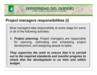 Project managers responsibilities (I)
Most managers take responsibility at some stage for some
or all of the following activities:
1. Project planning: Project managers are responsible
for planning, estimating and scheduling project
development, and assigning people to tasks.
They supervise the work to ensure that it is carried
out to the required standards and monitor progress to
check that the development is on time and within
budget.
 