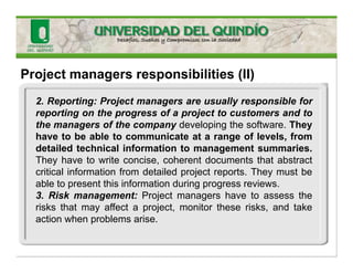Project managers responsibilities (II)
2. Reporting: Project managers are usually responsible for
reporting on the progress of a project to customers and to
the managers of the company developing the software. They
have to be able to communicate at a range of levels, from
detailed technical information to management summaries.
They have to write concise, coherent documents that abstract
critical information from detailed project reports. They must be
able to present this information during progress reviews.
3. Risk management: Project managers have to assess the
risks that may affect a project, monitor these risks, and take
action when problems arise.
 