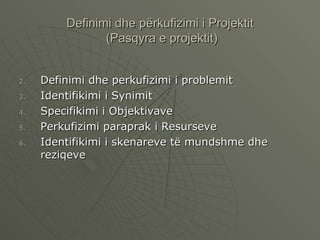 Definimi dhe përkufizimi i Projektit  (Pasqyra e projektit) Definimi dhe perkufizimi i problemit Identifikimi i Synimit  Specifikimi i Objektivave Perkufizimi paraprak i Resurseve  Identifikimi i skenareve të mundshme dhe reziqeve 