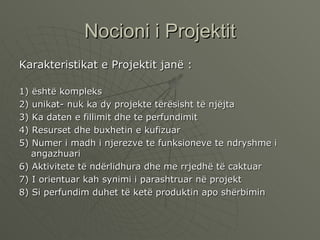Nocioni i Projektit Karakteristikat e Projektit janë : 1) është kompleks 2) unikat- nuk ka dy projekte tërësisht të njëjta 3) Ka daten e fillimit dhe te perfundimit  4) Resurset dhe buxhetin e kufizuar 5) Numer i madh i njerezve te funksioneve te ndryshme i angazhuari 6) Aktivitete të ndërlidhura dhe me rrjedhë të caktuar  7) I orientuar kah synimi i parashtruar në projekt 8) Si perfundim duhet të ketë produktin apo shërbimin  