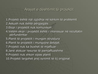 Arsyet e dështimit të projektit 1.Projekti është një zgjidhje në kërkim të problemit 2.Askush nuk është përgjegjës  3.Ekipi i projektit nuk komunikon 4.Vetëm ekipi i projektit është i interesuar në rezultatin përfundimtar 5.Planit të projektit i mungon struktura 6.Planit te projektit i mungojne detajet 7.Projekti nuk ka buxhet të mjaftuar  8.Janë alokuar resurse të pamjaftueshme 9.Projekti nuk shkon sipas planit 10.Projekti largohet prej synimit të tij origjinal  