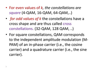 • For even values of k, the constellations are
square (4-QAM, 16-QAM, 64-QAM,..)
• for odd values of k the constellations have a
cross shape and are thus called cross
constellations. (32-QAM, 128 QAM, ..)
• For square constellations, QAM corresponds
to the independent amplitude modulation (M-
PAM) of an in-phase carrier (i.e., the cosine
carrier) and a quadrature carrier (i.e., the sine
carrier).
7
 