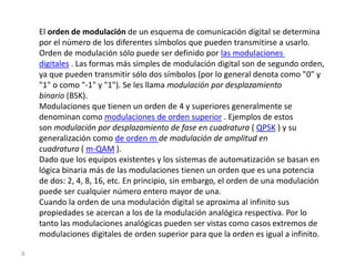 9
El orden de modulación de un esquema de comunicación digital se determina
por el número de los diferentes símbolos que pueden transmitirse a usarlo.
Orden de modulación sólo puede ser definido por las modulaciones
digitales . Las formas más simples de modulación digital son de segundo orden,
ya que pueden transmitir sólo dos símbolos (por lo general denota como "0" y
"1" o como "-1" y "1"). Se les llama modulación por desplazamiento
binario (BSK).
Modulaciones que tienen un orden de 4 y superiores generalmente se
denominan como modulaciones de orden superior . Ejemplos de estos
son modulación por desplazamiento de fase en cuadratura ( QPSK ) y su
generalización como de orden m de modulación de amplitud en
cuadratura ( m-QAM ).
Dado que los equipos existentes y los sistemas de automatización se basan en
lógica binaria más de las modulaciones tienen un orden que es una potencia
de dos: 2, 4, 8, 16, etc. En principio, sin embargo, el orden de una modulación
puede ser cualquier número entero mayor de una.
Cuando la orden de una modulación digital se aproxima al infinito sus
propiedades se acercan a los de la modulación analógica respectiva. Por lo
tanto las modulaciones analógicas pueden ser vistas como casos extremos de
modulaciones digitales de orden superior para que la orden es igual a infinito.
 