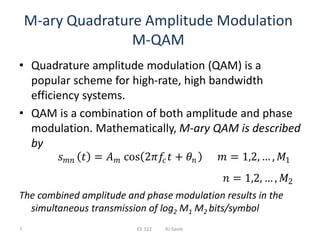 M-ary Quadrature Amplitude Modulation
M-QAM
• Quadrature amplitude modulation (QAM) is a
popular scheme for high-rate, high bandwidth
efficiency systems.
• QAM is a combination of both amplitude and phase
modulation. Mathematically, M-ary QAM is described
by
The combined amplitude and phase modulation results in the
simultaneous transmission of log2 M1 M2 bits/symbol
𝑠 𝑚𝑛 𝑡 = 𝐴 𝑚 cos 2𝜋𝑓𝑐 𝑡 + 𝜃𝑛 𝑚 = 1,2, … , 𝑀1
𝑛 = 1,2, … , 𝑀2
1 EE 322 Al-Sanie
 