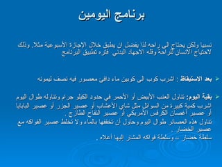 برنامج اليومين برنامج اليومين المتتاليين افضل من برنامج اليوم الواحد حيث انه يعطي الجسم الوقت الكافي نسبيا ولكن يحتاج الى راحه لذا يفضل ان يطبق خلال الإجازة الأسبوعية مثلا .  وذلك لاحتياج الانسان للراحة وقله الاجهاد البدني  فتره تطبيق البرنامج  اليوم الأول : بعد الاستيقاظ   :  اشرب كوب الى كوبين ماء دافئ معصور فيه نصف ليمونه  بقية اليوم :  تناول العنب الأبيض أو الأحمر في حدود الكيلو جرام وتناوله طوال اليوم  اشرب كمية كبيرة من السوائل مثل شاي الأعشاب أو عصير الجزر أو عصير البابايا  أو عصير أغصان الكرفس الأمريكي أو عصير التفاح  الطازج  .  تناول هذه العصائر طوال اليوم وحاول أن تخففها بالماء ولا تخلط عصير الفواكه مع  عصير الخضار  .  سلطة خضار – وسلطة فواكه المشار إليها أعلاه  .    