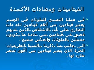 الفيتامينات ومضادات الأكسدة في عملة التصدى للملوثات في الجسم يعتبر فيتامين سي أهم فيتامين لقد دلت التجاري على أن الأشخاص الذين لديهم قصور في فيتامين سي عامة ما يكونون محملين بالملوثات والعكس صحيح  .  الى جانب ما ذكرنا بالنسبة للطريفيات الحرة الذي يعتبر فيتامين سي أقوى عنصر طارد لها  . 