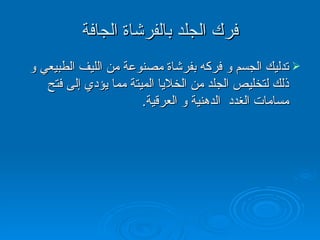 فرك الجلد بالفرشاة الجافة تدليك الجسم و فركه بفرشاة مصنوعة من الليف الطبيعي و ذلك لتخليص الجلد من الخلايا الميتة مما يؤدي إلى فتح مسامات الغدد  الدهنية و العرقية . 