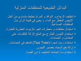 البدائل الطبيعية للمنظفات المنزلية تنظيف الزجاج و النوافذ و المرايا بخليط متساوي من الخل الأبيض المقطر مع الماء .  و يعبئ في قنينة الرش بدل المنظفات الصناعية . استبدال ملطفات و معطرات الجو بالزيوت العطرية الطيارة . استخدام الليمون الطازج مع الملح لإزالة التكلسات على المغاسل و الحمامات . استخدام زيت شجرة  (Tea Tree)   كمعقم في الحمامات . إزالة بقع السجاد بعصير الليمون . استخدام ماء البطاطا لتنظيف أواني الفضة . 