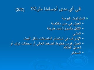 الى أي مدى أجسامنا ملوثة؟   (2/2)  السلوكيات اليومية العيش في مدن مكتضة التنقل بالسيارة لمدد طويلة المشي الإسراف في استخدام المنضفات داخل البيت العيش قرب خطوط الضغط العالي أو محطات توليد أو تحميل الطاقة .  السجائر 