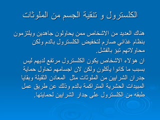 الكلسترول و تنقية الجسم من الملوثات هناك العديد من الاشخاص ممن يحاولون جاهدين ويلتزمون بنظام غذائي صارم لتخفيض الكلسترول بالدم ولكن محاولاتهم تبؤ بالفشل . ان هؤلاء الاشخاص يكون الكلسترول مرتفع لديهم ليس بسبب ما كانوا يأكلون ولكن لان اجسامهم تحاول حماية جدران الشرايين من الملوثات مثل  المعادن الثقيلة وبقايا المبيدات الحشرية المتراكمة بالدم وذلك عن طريق عمل طبقه من الكلسترول على جدار الشرايين لحمايتها . 