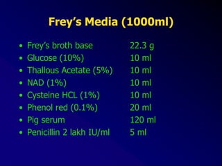 Frey’s Media (1000ml)
• Frey’s broth base 22.3 g
• Glucose (10%) 10 ml
• Thallous Acetate (5%) 10 ml
• NAD (1%) 10 ml
• Cysteine HCL (1%) 10 ml
• Phenol red (0.1%) 20 ml
• Pig serum 120 ml
• Penicillin 2 lakh IU/ml 5 ml
 