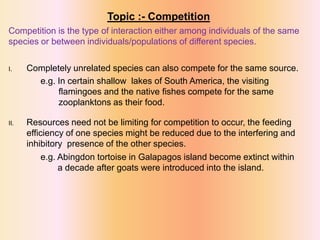 Topic :- Competition
Competition is the type of interaction either among individuals of the same
species or between individuals/populations of different species.
I. Completely unrelated species can also compete for the same source.
e.g. In certain shallow lakes of South America, the visiting
flamingoes and the native fishes compete for the same
zooplanktons as their food.
II. Resources need not be limiting for competition to occur, the feeding
efficiency of one species might be reduced due to the interfering and
inhibitory presence of the other species.
e.g. Abingdon tortoise in Galapagos island become extinct within
a decade after goats were introduced into the island.
 