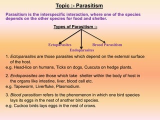 Topic :- Parasitism
Parasitism is the interspecific interaction, where one of the species
depends on the other species for food and shelter.
Types of Parasitism :-
1. Ectoparasites are those parasites which depend on the external surface
of the host.
e.g. Head-lice on humans, Ticks on dogs, Cuscuta on hedge plants.
2. Endoparasites are those which take shelter within the body of host in
the organs like intestine, liver, blood cell etc.
e.g. Tapeworm, Liverfluke, Plasmodium.
3. Blood parasitism refers to the phenomenon in which one bird species
lays its eggs in the nest of another bird species.
e.g. Cuckoo birds lays eggs in the nest of crows.
Ectoparasites
Endoparasites
Brood Parasitism
 
