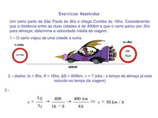 Exercícios  ResolvidosUm carro parte de São Paulo às 8hs e chega Curitiba às 16hs. Considerando que a distância entre as duas cidades é de 400km e que o carro parou por 3hs para almoçar, determine a velocidade média da viagem.1 – O carro viajou de uma cidade a outra. 2 – dados: to = 8hs, tf = 16hs, ΔS = 400km, v = ? (obs.: o tempo de almoço já esta incluído no tempo da viagem) 3 - 