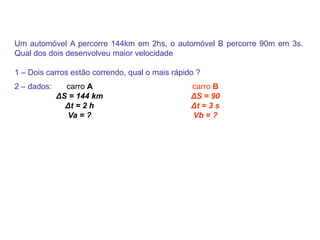 Um automóvel A percorre 144km em 2hs, o automóvel B percorre 90m em 3s. Qual dos dois desenvolveu maior velocidade1 – Dois carros estão correndo, qual o mais rápido ? 2 – dados: carro BΔS = 90 Δt = 3 s Vb = ? carro AΔS = 144 km Δt = 2 h Va = ? 