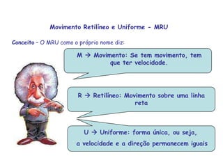M  Movimento: Se tem movimento, tem que ter velocidade.M  Movimento: Se tem movimento, tem que ter velocidade..R  Retilíneo: Movimento sobre uma linha retaMovimento Retilíneo e Uniforme - MRUConceito – O MRU como o próprio nome diz: U  Uniforme: forma única, ou seja, a velocidade e a direção permanecem iguais