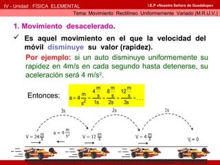 IV - Unidad : FÍSICA ELEMENTAL
Tema: Movimiento Rectilíneo Uniformemente Variado (M.R.U.V.)
I.E.P «Nuestra Señora de Guadalupe»
1. Movimiento desacelerado.
 Es aquel movimiento en el que la velocidad del
móvil disminuye su valor (rapidez).
Por ejemplo: si un auto disminuye uniformemente su
rapidez en 4m/s en cada segundo hasta detenerse, su
aceleración será 4 m/s2
.
Entonces:
2
m m m
4 8 12
m s s sa 4 . . .
1s 2s 3ss
= = = = =
 