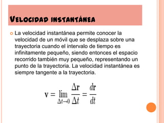 Velocidad instantáneaLa velocidad instantánea permite conocer la velocidad de un móvil que se desplaza sobre una trayectoria cuando el intervalo de tiempo es infinitamente pequeño, siendo entonces el espacio recorrido también muy pequeño, representando un punto de la trayectoria. La velocidad instantánea es siempre tangente a la trayectoria.
