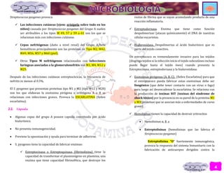 4
Streptococcus pyogenes provoca:
 Las infecciones cutáneas (ejem: erisipela sobre todo en los
niños) causada por Streptococcus pyogenes del Grupo A suelen
ser atribuibles a los tipos M 49, 57 y 59 a 61 son los que se
relacionan más con infecciones cutáneas.
 Cepas nefritógenas (daño a nivel renal) del Grupo A/beta
hemolíticos principalmente son las proteínas de Tipo M2, M42,
M49, M56, M57 y M60 (piel).
 Otros Tipos M nefritógenos relacionados con infecciones
faríngeas asociadas a la glomerulonefritis son M1, M4, M12 y
M25.
Después de las infecciones cutáneas estreptocócicas, la frecuencia de
nefritis es menos al 0.5%.
El S. pyogenes que presentan proteínas tipo M1 y M3 (tipo M12 y M28)
son los que elaboran la exotoxina pirógena o eritrógena A o B se
relacionan con infecciones graves. Provoca la ESCARLATINA (fiebre
escarlatina).
2.2. Cápsula
 Algunas cepas del grupo A poseen capsula constituida por ácido
hialurónico.
 No presenta inmunogenicidad.
 Previene la opsonización y ayuda para terminar de adherirse.
 S. pyogenes tiene la capacidad de fabricar enzimas:
 Estreptocinasa o Estreptoquinasa (fibrinolisina) tiene la
capacidad de transformar el plasminógeno en plasmina, una
enzima que tiene capacidad fibrinolítica, que destruye los
restos de fibrina que se vayan acumulando producto de una
reacción inflamatoria.
 Estreptodornasa. Enzima que tiene como función
despolimerizar (atacan químicamente) el DNA de nuestras
células eucariotas.
 Hialuronidasa. Despolimeriza al ácido hialurónico que es
parte del tejido conectivo.
Un estreptococo es tremendamente invasivo para los tejidos
(disgrega tejidos si la infección inicio el tejido subcutáneo incluso
puede llegar hasta el tejido óseo) cuando presenta la
Estreptocinasa, estreptodornasa y la hialuronidasa.
 Exotoxinas pirógenas (A, B, C). (fiebre Escarlatina) para que
el estreptococo pueda fabricar estas exotoxinas debe ser
lisogénico (que debe tener contacto con un virus o fago)
para luego así desencadenar la escarlatina. Se relaciona con
la producción de toxinas SST (toxinas del síndrome de
shock tóxico) por la presencia en su pared de la proteína M1
y M3(proteínas que se asocian más a enfermedades de curso
grave).
 Hemolisinas tienen la capacidad de destruir eritrocitos
 Hemolisinas α, β, γ
 Estreptolisinas (hemolisinas que las fabrica el
Streptococcus pyogenes)
Estreptolisina “O” fuertemente inmunogénica,
provoca la respuesta del sistema Inmunitario con la
fabricación de anticuerpos dirigidos contra la
 