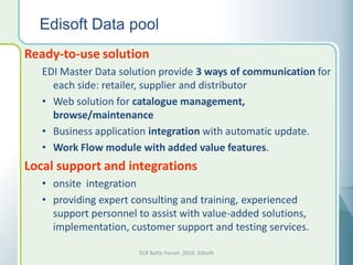 Edisoft Data pool
Ready-to-use solution
   EDI Master Data solution provide 3 ways of communication for
     each side: retailer, supplier and distributor
   • Web solution for catalogue management,
     browse/maintenance
   • Business application integration with automatic update.
   • Work Flow module with added value features.
Local support and integrations
   • onsite integration
   • providing expert consulting and training, experienced
     support personnel to assist with value-added solutions,
     implementation, customer support and testing services.

                       ECR Baltic Forum ,2010, Edisoft
 