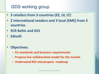 GDS working group
• 3 retailers from 3 countries (EE, LV, LT)
• 2 international vendors and 3 local (SME) from 3
  countries
• ECR Baltic and GS1
• Edisoft

• Objectives:
   – Fix standards and business requirements
   – Propose live collaboration model for the market
   – Understand ROI and prepare roadmap

                      ECR Baltic Forum ,2010, Edisoft
 