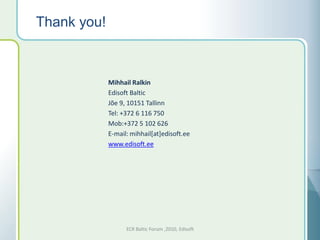 Thank you!



             Mihhail Ralkin
             Edisoft Baltic
             Jõe 9, 10151 Tallinn
             Tel: +372 6 116 750
             Mob:+372 5 102 626
             E-mail: mihhail[at]edisoft.ee
             www.edisoft.ee




                   ECR Baltic Forum ,2010, Edisoft
 
