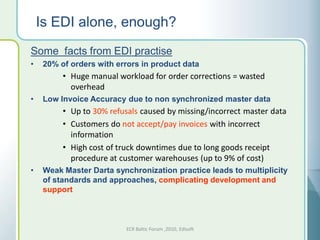 Is EDI alone, enough?
Some facts from EDI practise
•    20% of orders with errors in product data
          • Huge manual workload for order corrections = wasted
            overhead
•    Low Invoice Accuracy due to non synchronized master data
          • Up to 30% refusals caused by missing/incorrect master data
          • Customers do not accept/pay invoices with incorrect
            information
          • High cost of truck downtimes due to long goods receipt
            procedure at customer warehouses (up to 9% of cost)
•    Weak Master Darta synchronization practice leads to multiplicity
     of standards and approaches, complicating development and
     support



                           ECR Baltic Forum ,2010, Edisoft
 