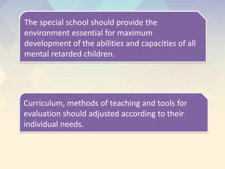 The special school should provide the
environment essential for maximum
development of the abilities and capacities of all
mental retarded children.
Curriculum, methods of teaching and tools for
evaluation should adjusted according to their
individual needs.
 