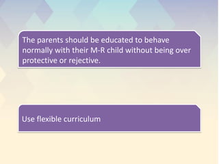 The parents should be educated to behave
normally with their M-R child without being over
protective or rejective.
Use flexible curriculum
 