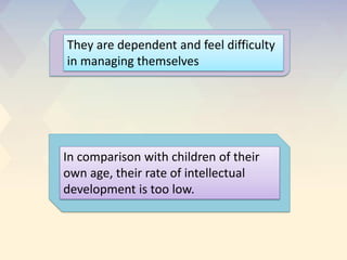 They are dependent and feel difficulty
in managing themselves
In comparison with children of their
own age, their rate of intellectual
development is too low.
 