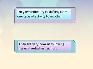 They feel difficulty in shifting from
one type of activity to another
They are very poor at following
general verbal instruction.
 