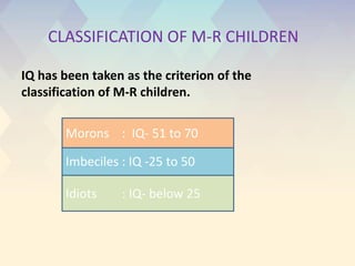 Imbeciles : IQ -25 to 50
Idiots : IQ- below 25
Morons : IQ- 51 to 70
CLASSIFICATION OF M-R CHILDREN
IQ has been taken as the criterion of the
classification of M-R children.
 