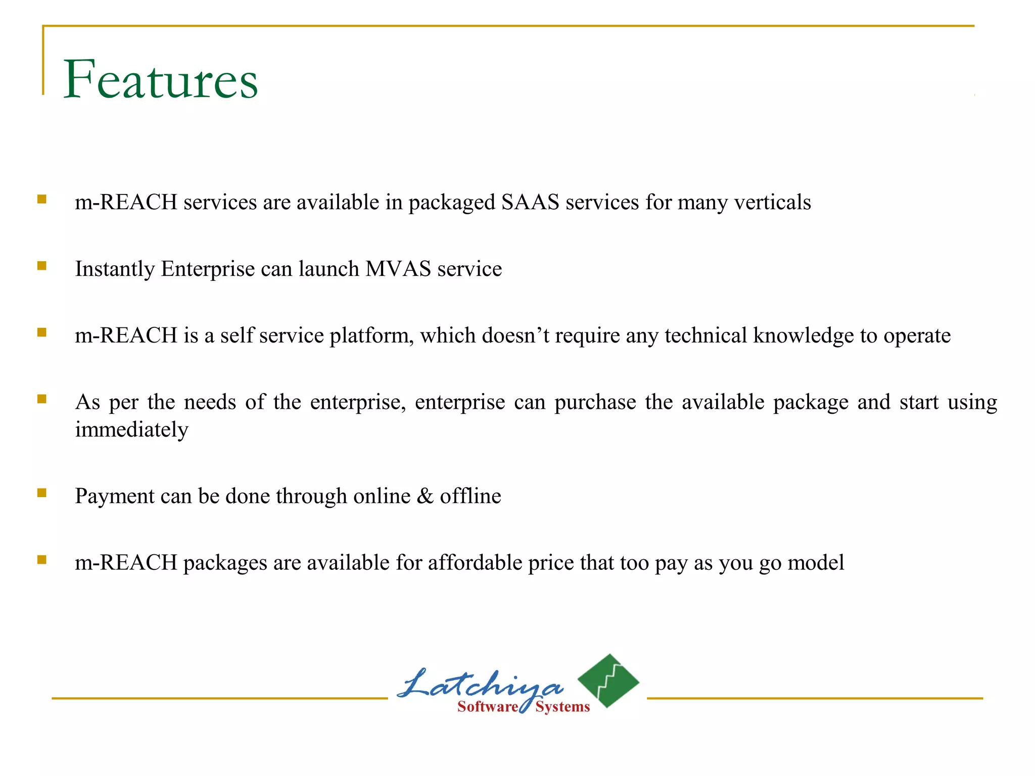 Features
 m-REACH services are available in packaged SAAS services for many verticals
 Instantly Enterprise can launch MVAS service
 m-REACH is a self service platform, which doesn’t require any technical knowledge to operate
 As per the needs of the enterprise, enterprise can purchase the available package and start using
immediately
 Payment can be done through online & offline
 m-REACH packages are available for affordable price that too pay as you go model
 