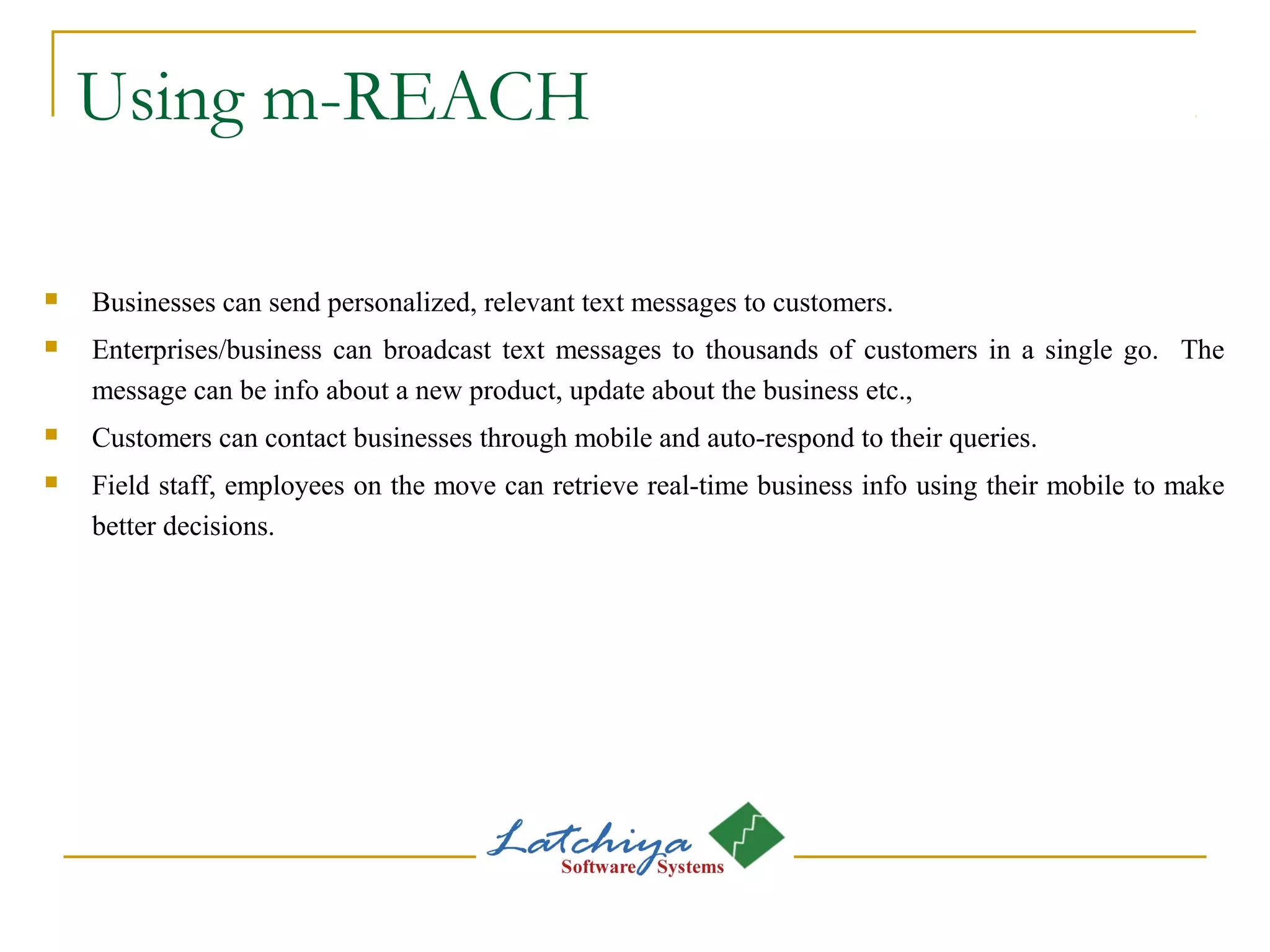 Using m-REACH
 Businesses can send personalized, relevant text messages to customers.
 Enterprises/business can broadcast text messages to thousands of customers in a single go. The
message can be info about a new product, update about the business etc.,
 Customers can contact businesses through mobile and auto-respond to their queries.
 Field staff, employees on the move can retrieve real-time business info using their mobile to make
better decisions.
 
