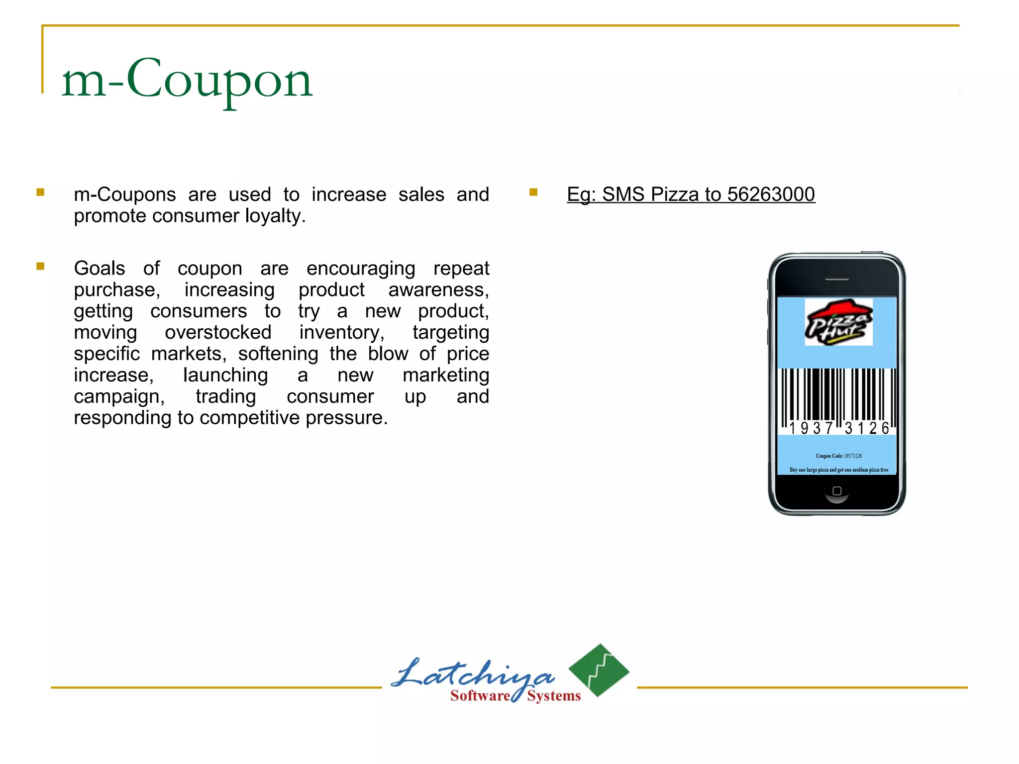 m-Coupon
 m-Coupons are used to increase sales and
promote consumer loyalty.
 Goals of coupon are encouraging repeat
purchase, increasing product awareness,
getting consumers to try a new product,
moving overstocked inventory, targeting
specific markets, softening the blow of price
increase, launching a new marketing
campaign, trading consumer up and
responding to competitive pressure.
 Eg: SMS Pizza to 56263000
 