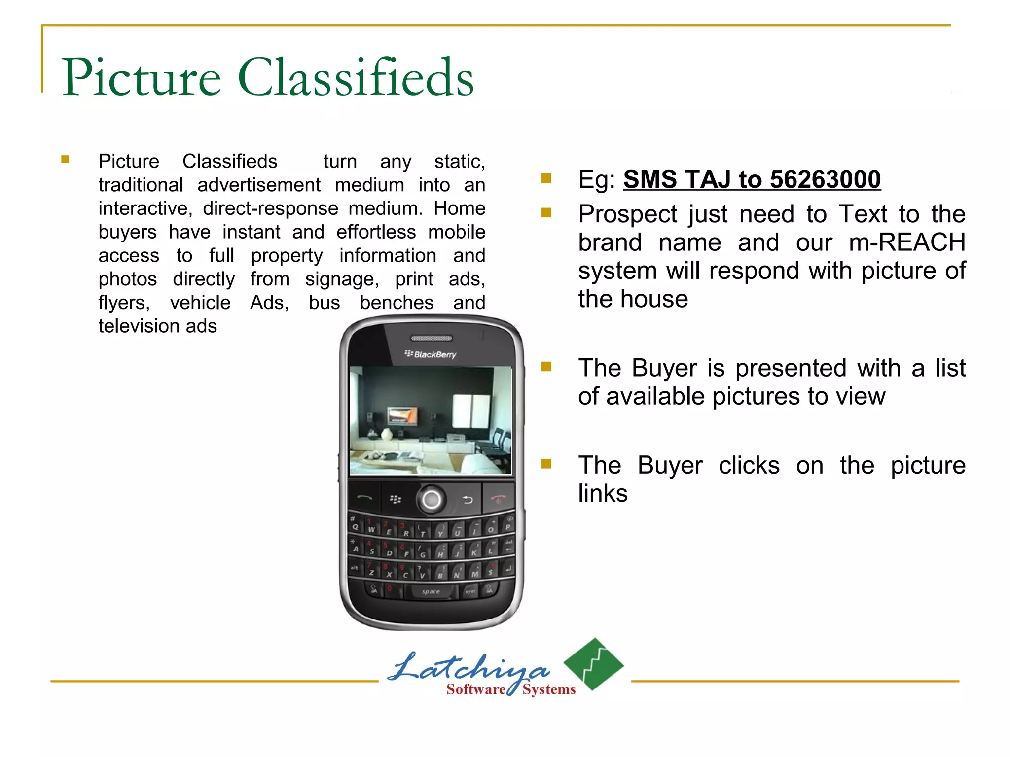 Picture Classifieds
 Picture Classifieds turn any static,
traditional advertisement medium into an
interactive, direct-response medium. Home
buyers have instant and effortless mobile
access to full property information and
photos directly from signage, print ads,
flyers, vehicle Ads, bus benches and
television ads
 Eg: SMS TAJ to 56263000
 Prospect just need to Text to the
brand name and our m-REACH
system will respond with picture of
the house
 The Buyer is presented with a list
of available pictures to view
 The Buyer clicks on the picture
links
 
