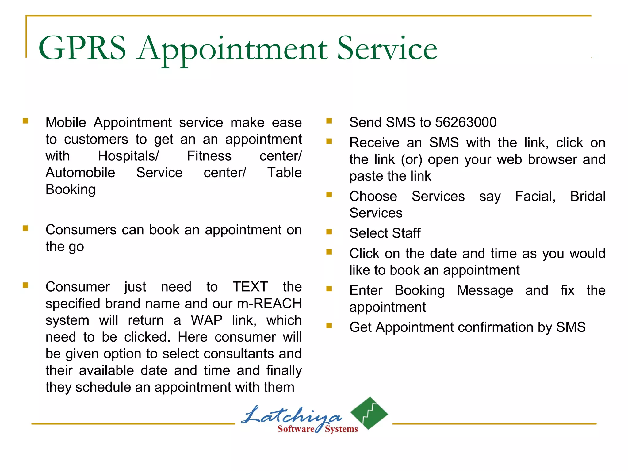 GPRS Appointment Service
 Mobile Appointment service make ease
to customers to get an an appointment
with Hospitals/ Fitness center/
Automobile Service center/ Table
Booking
 Consumers can book an appointment on
the go
 Consumer just need to TEXT the
specified brand name and our m-REACH
system will return a WAP link, which
need to be clicked. Here consumer will
be given option to select consultants and
their available date and time and finally
they schedule an appointment with them
 Send SMS to 56263000
 Receive an SMS with the link, click on
the link (or) open your web browser and
paste the link
 Choose Services say Facial, Bridal
Services
 Select Staff
 Click on the date and time as you would
like to book an appointment
 Enter Booking Message and fix the
appointment
 Get Appointment confirmation by SMS
 