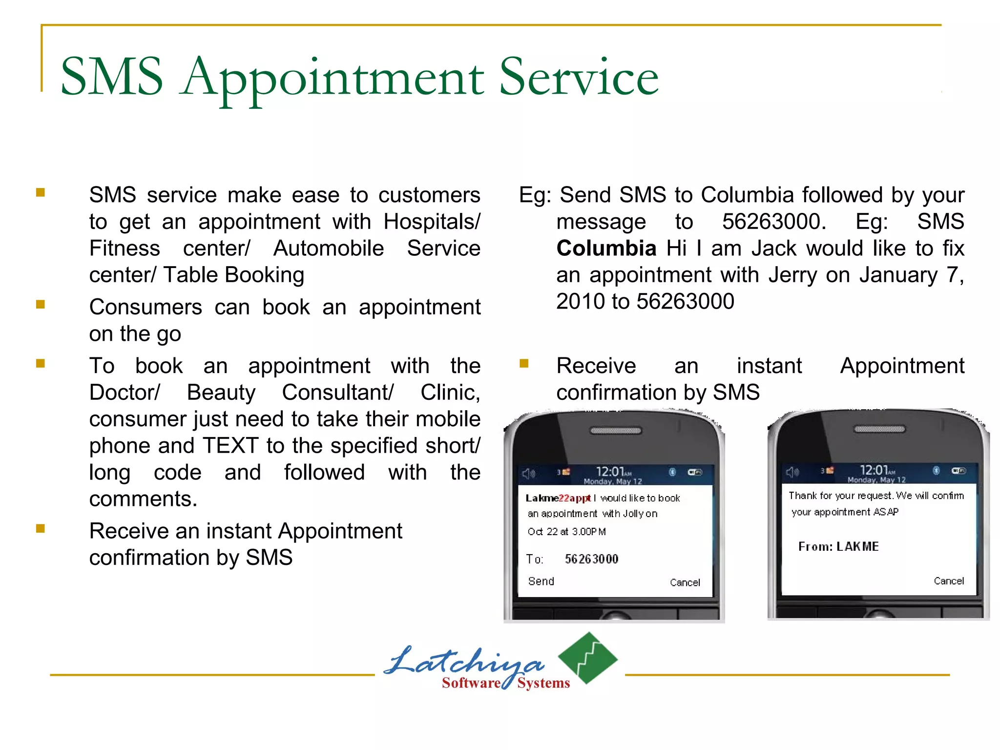 SMS Appointment Service
 SMS service make ease to customers
to get an appointment with Hospitals/
Fitness center/ Automobile Service
center/ Table Booking
 Consumers can book an appointment
on the go
 To book an appointment with the
Doctor/ Beauty Consultant/ Clinic,
consumer just need to take their mobile
phone and TEXT to the specified short/
long code and followed with the
comments.
 Receive an instant Appointment
confirmation by SMS
Eg: Send SMS to Columbia followed by your
message to 56263000. Eg: SMS
Columbia Hi I am Jack would like to fix
an appointment with Jerry on January 7,
2010 to 56263000
 Receive an instant Appointment
confirmation by SMS
 