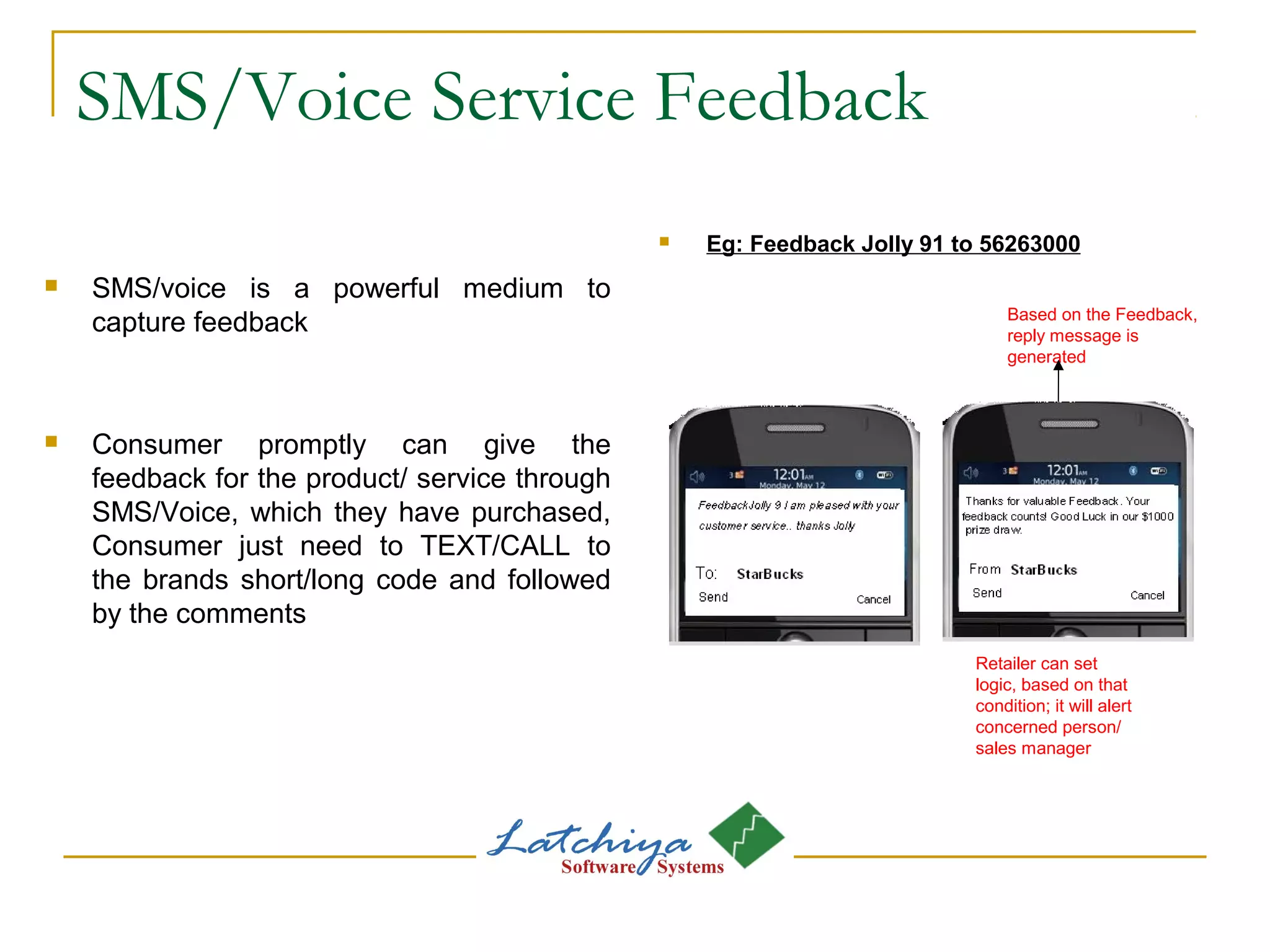 SMS/Voice Service Feedback
 SMS/voice is a powerful medium to
capture feedback
 Consumer promptly can give the
feedback for the product/ service through
SMS/Voice, which they have purchased,
Consumer just need to TEXT/CALL to
the brands short/long code and followed
by the comments
 Eg: Feedback Jolly 91 to 56263000
Based on the Feedback,
reply message is
generated
Retailer can set
logic, based on that
condition; it will alert
concerned person/
sales manager
 