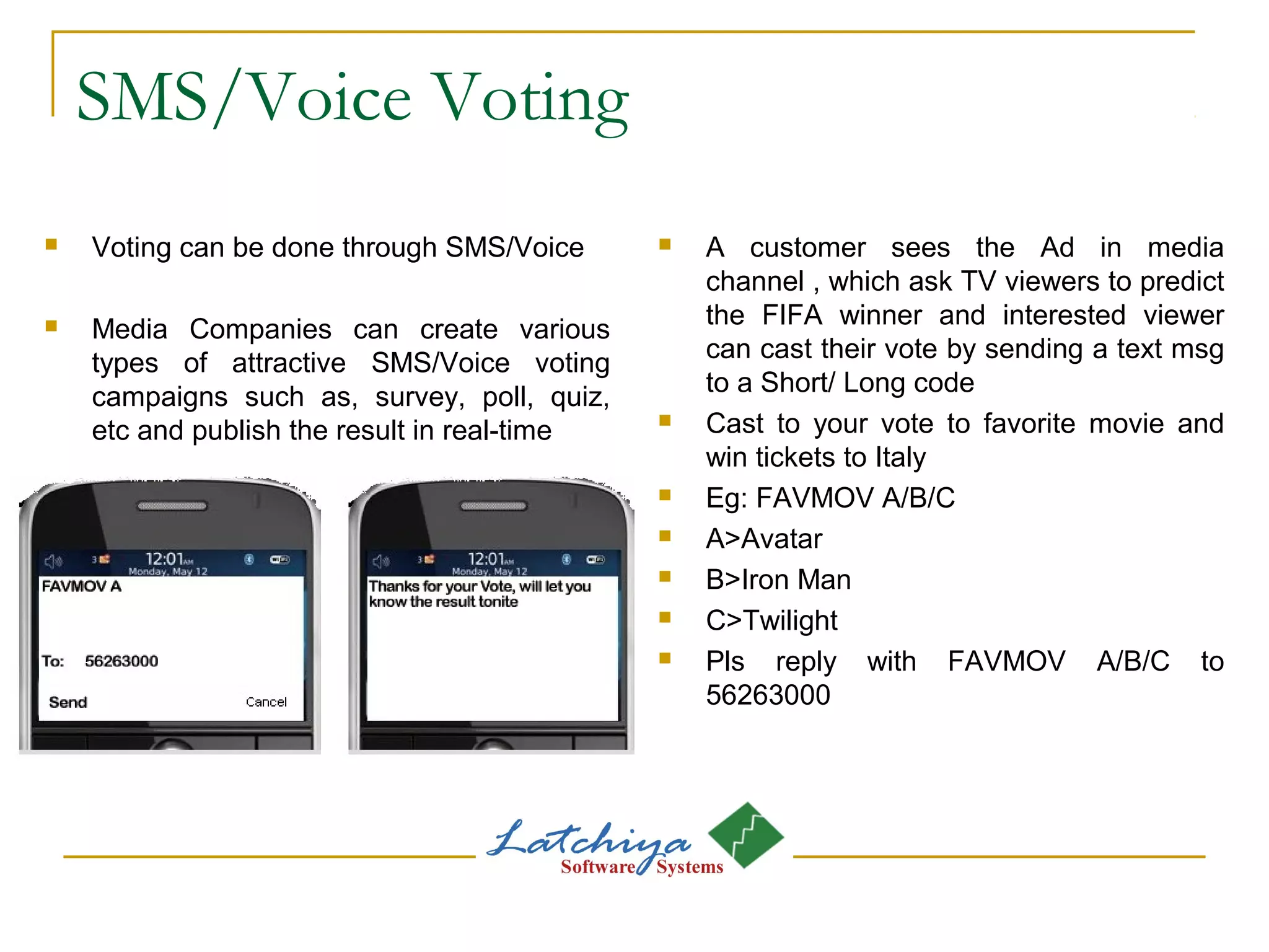 SMS/Voice Voting
 Voting can be done through SMS/Voice
 Media Companies can create various
types of attractive SMS/Voice voting
campaigns such as, survey, poll, quiz,
etc and publish the result in real-time
 A customer sees the Ad in media
channel , which ask TV viewers to predict
the FIFA winner and interested viewer
can cast their vote by sending a text msg
to a Short/ Long code
 Cast to your vote to favorite movie and
win tickets to Italy
 Eg: FAVMOV A/B/C
 A>Avatar
 B>Iron Man
 C>Twilight
 Pls reply with FAVMOV A/B/C to
56263000
 