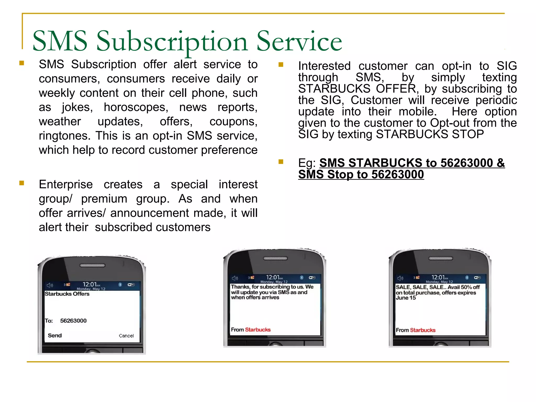 SMS Subscription Service SMS Subscription offer alert service to
consumers, consumers receive daily or
weekly content on their cell phone, such
as jokes, horoscopes, news reports,
weather updates, offers, coupons,
ringtones. This is an opt-in SMS service,
which help to record customer preference
 Enterprise creates a special interest
group/ premium group. As and when
offer arrives/ announcement made, it will
alert their subscribed customers
 Interested customer can opt-in to SIG
through SMS, by simply texting
STARBUCKS OFFER, by subscribing to
the SIG, Customer will receive periodic
update into their mobile. Here option
given to the customer to Opt-out from the
SIG by texting STARBUCKS STOP
 Eg: SMS STARBUCKS to 56263000 &
SMS Stop to 56263000
 