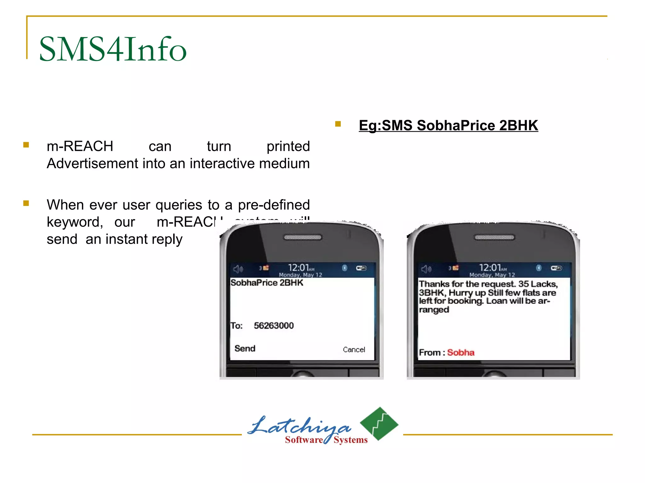 SMS4Info
 m-REACH can turn printed
Advertisement into an interactive medium
 When ever user queries to a pre-defined
keyword, our m-REACH system will
send an instant reply
 Eg:SMS SobhaPrice 2BHK
 