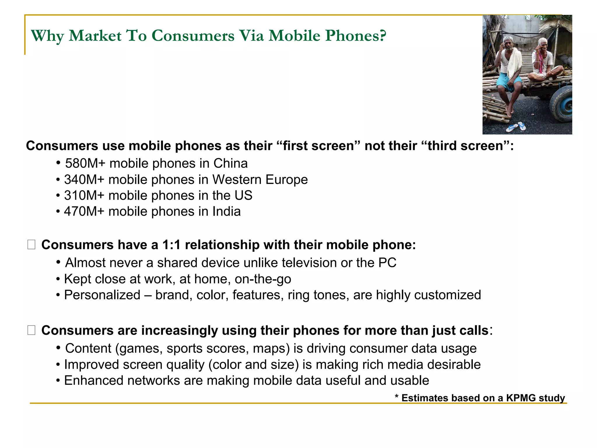 Why Market To Consumers Via Mobile Phones?
Consumers use mobile phones as their “first screen” not their “third screen”:
• 580M+ mobile phones in China
• 340M+ mobile phones in Western Europe
• 310M+ mobile phones in the US
• 470M+ mobile phones in India
 Consumers have a 1:1 relationship with their mobile phone:
• Almost never a shared device unlike television or the PC
• Kept close at work, at home, on-the-go
• Personalized – brand, color, features, ring tones, are highly customized
 Consumers are increasingly using their phones for more than just calls:
• Content (games, sports scores, maps) is driving consumer data usage
• Improved screen quality (color and size) is making rich media desirable
• Enhanced networks are making mobile data useful and usable
* Estimates based on a KPMG study
 