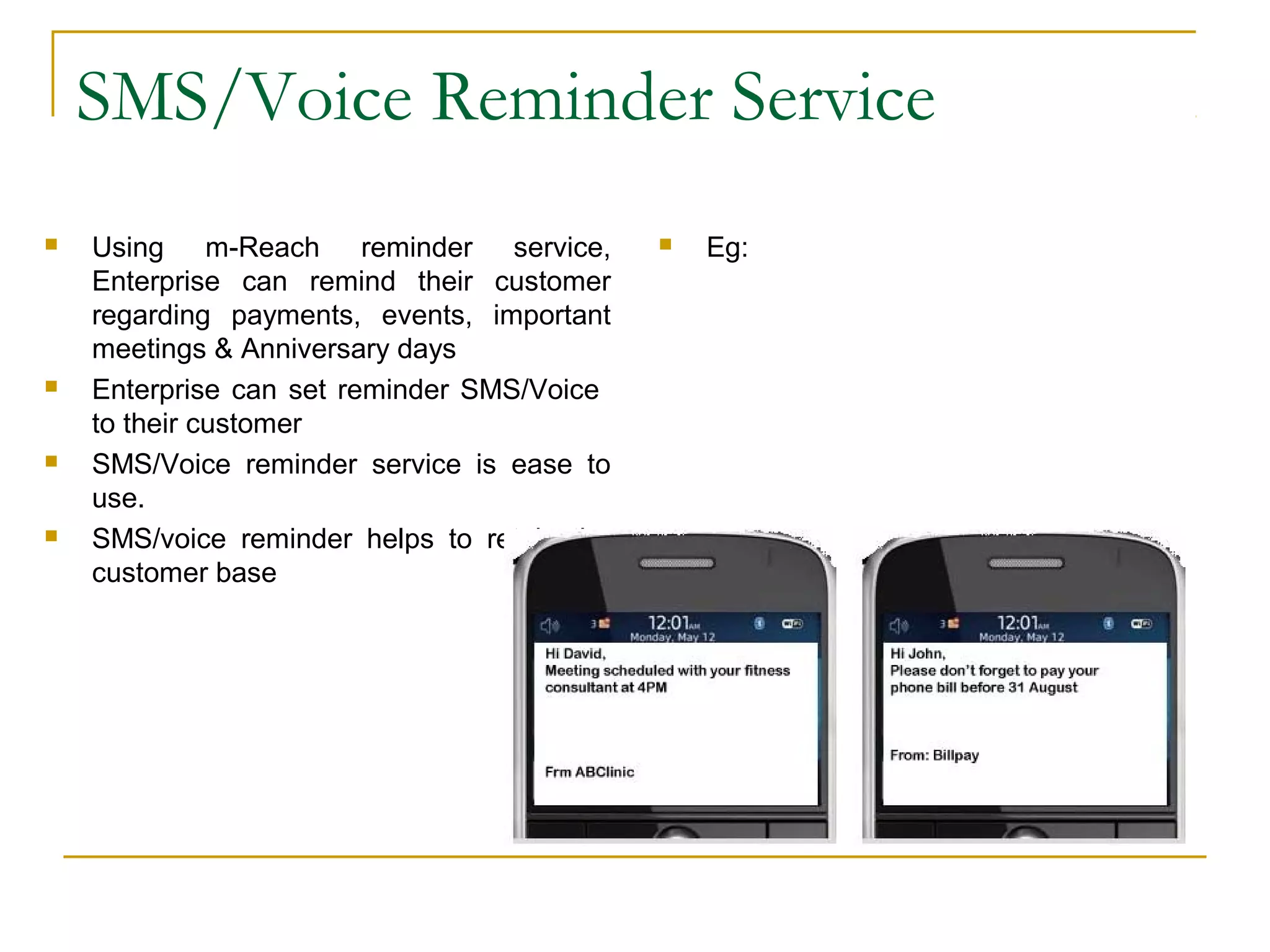 SMS/Voice Reminder Service
 Using m-Reach reminder service,
Enterprise can remind their customer
regarding payments, events, important
meetings & Anniversary days
 Enterprise can set reminder SMS/Voice
to their customer
 SMS/Voice reminder service is ease to
use.
 SMS/voice reminder helps to retain the
customer base
 Eg:
 