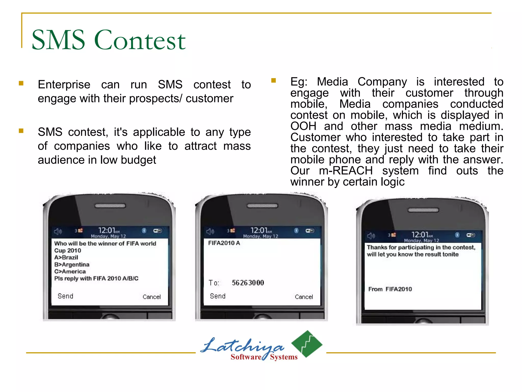 SMS Contest
 Enterprise can run SMS contest to
engage with their prospects/ customer
 SMS contest, it's applicable to any type
of companies who like to attract mass
audience in low budget
 Eg: Media Company is interested to
engage with their customer through
mobile, Media companies conducted
contest on mobile, which is displayed in
OOH and other mass media medium.
Customer who interested to take part in
the contest, they just need to take their
mobile phone and reply with the answer.
Our m-REACH system find outs the
winner by certain logic
 