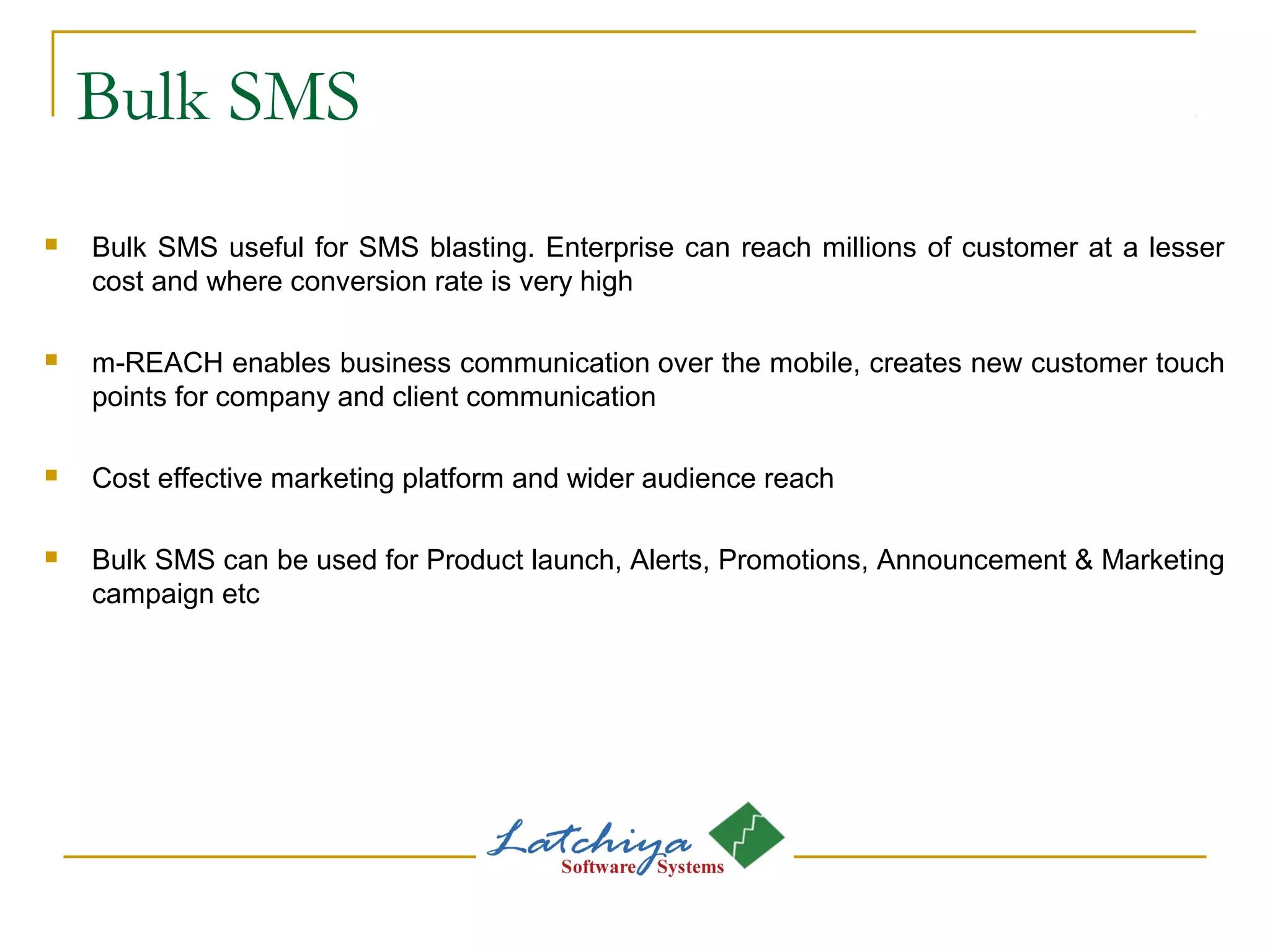 Bulk SMS
 Bulk SMS useful for SMS blasting. Enterprise can reach millions of customer at a lesser
cost and where conversion rate is very high
 m-REACH enables business communication over the mobile, creates new customer touch
points for company and client communication
 Cost effective marketing platform and wider audience reach
 Bulk SMS can be used for Product launch, Alerts, Promotions, Announcement & Marketing
campaign etc
 