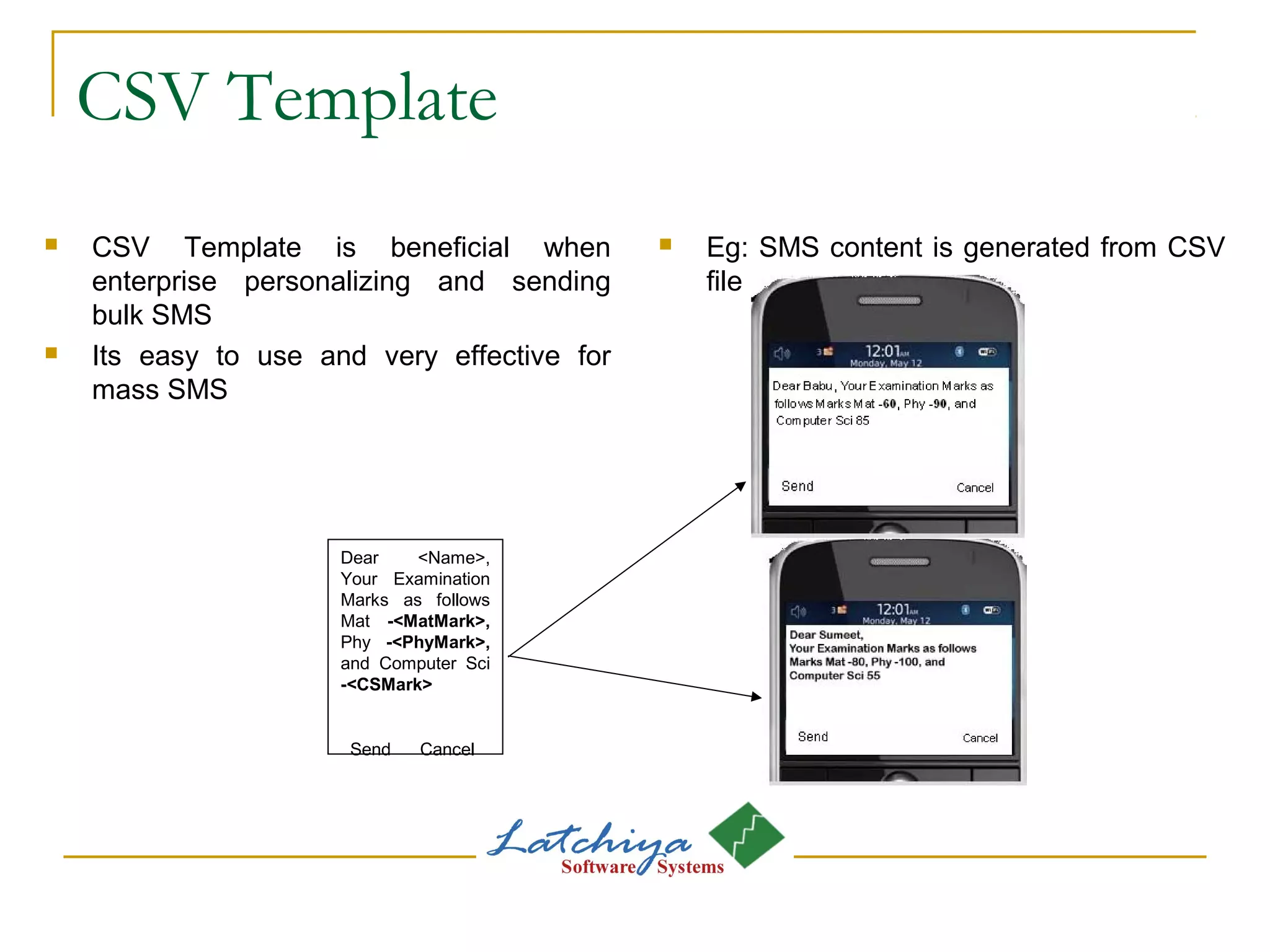 CSV Template
 CSV Template is beneficial when
enterprise personalizing and sending
bulk SMS
 Its easy to use and very effective for
mass SMS
 Eg: SMS content is generated from CSV
file
Dear <Name>,
Your Examination
Marks as follows
Mat -<MatMark>,
Phy -<PhyMark>,
and Computer Sci
-<CSMark>
Send Cancel
 