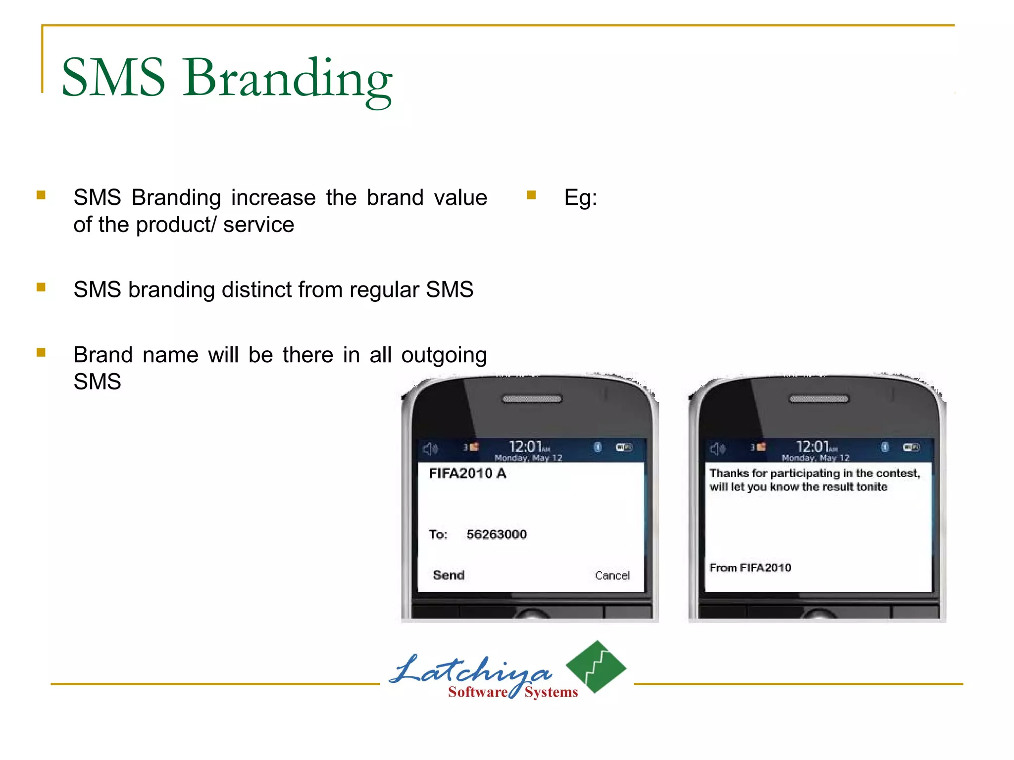 SMS Branding
 SMS Branding increase the brand value
of the product/ service
 SMS branding distinct from regular SMS
 Brand name will be there in all outgoing
SMS
 Eg:
 