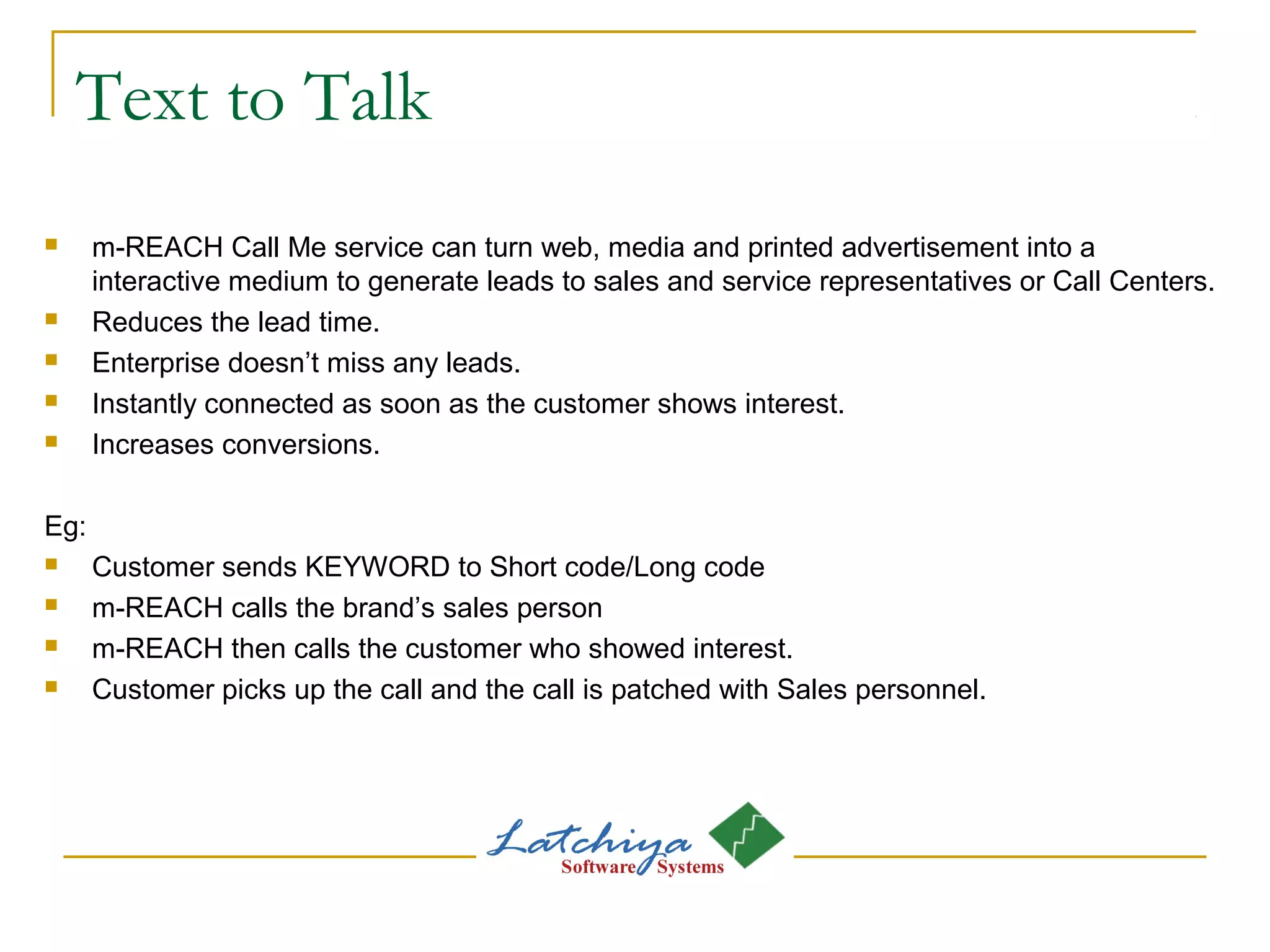 Text to Talk
 m-REACH Call Me service can turn web, media and printed advertisement into a
interactive medium to generate leads to sales and service representatives or Call Centers.
 Reduces the lead time.
 Enterprise doesn’t miss any leads.
 Instantly connected as soon as the customer shows interest.
 Increases conversions.
Eg:
 Customer sends KEYWORD to Short code/Long code
 m-REACH calls the brand’s sales person
 m-REACH then calls the customer who showed interest.
 Customer picks up the call and the call is patched with Sales personnel.
 